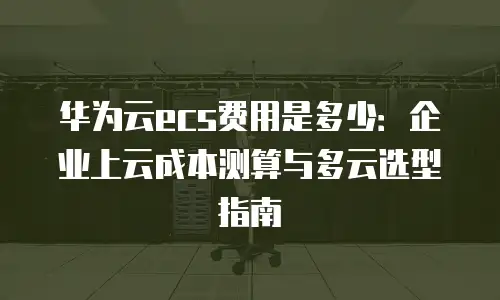 华为云ecs费用是多少：企业上云成本测算与多云选型指南