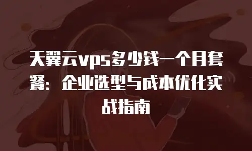 天翼云vps多少钱一个月套餐：企业选型与成本优化实战指南
