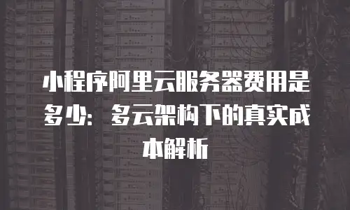 小程序阿里云服务器费用是多少：多云架构下的真实成本解析