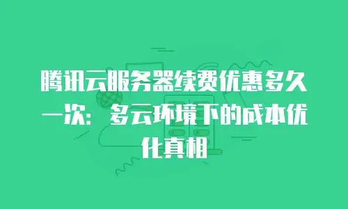 腾讯云服务器续费优惠多久一次：多云环境下的成本优化真相