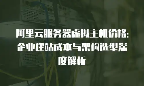 阿里云服务器虚拟主机价格：企业建站成本与架构选型深度解析
