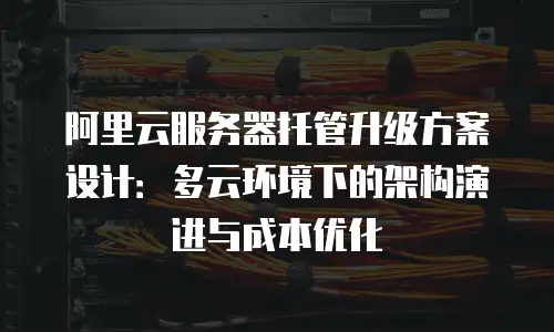 阿里云服务器托管升级方案设计：多云环境下的架构演进与成本优化