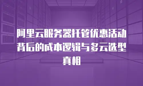 阿里云服务器托管优惠活动背后的成本逻辑与多云选型真相