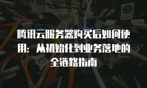 腾讯云服务器购买后如何使用：从初始化到业务落地的全链路指南