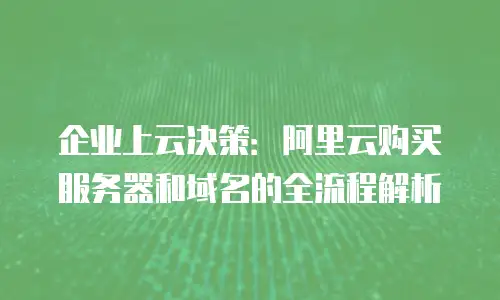 企业上云决策：阿里云购买服务器和域名的全流程解析