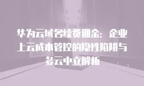 华为云域名续费佣金：企业上云成本管控的隐性陷阱与多云中立解析