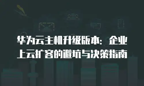 华为云主机升级版本：企业上云扩容的避坑与决策指南