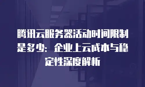 腾讯云服务器活动时间限制是多少：企业上云成本与稳定性深度解析