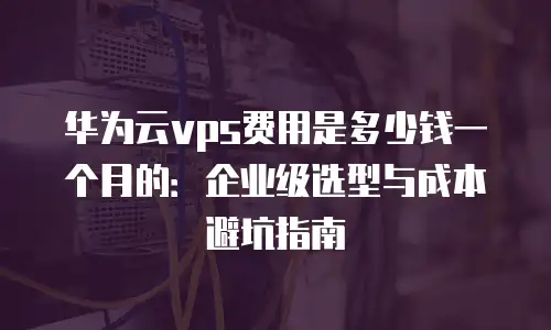 华为云vps费用是多少钱一个月的：企业级选型与成本避坑指南