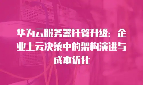 华为云服务器托管升级：企业上云决策中的架构演进与成本优化