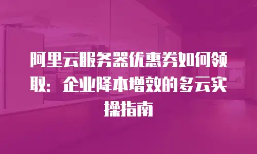 阿里云服务器优惠券如何领取：企业降本增效的多云实操指南