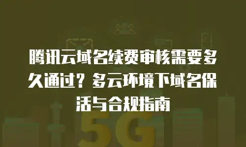 腾讯云域名续费审核需要多久通过？多云环境下域名保活与合规指南