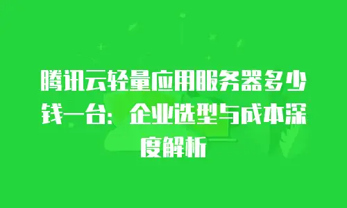 腾讯云轻量应用服务器多少钱一台：企业选型与成本深度解析