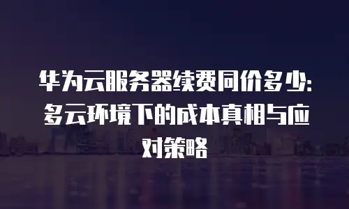 华为云服务器续费同价多少：多云环境下的成本真相与应对策略