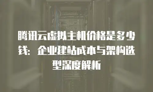 腾讯云虚拟主机价格是多少钱：企业建站成本与架构选型深度解析