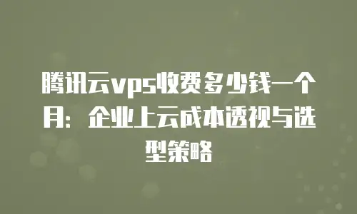 腾讯云vps收费多少钱一个月：企业上云成本透视与选型策略