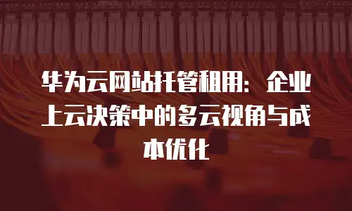华为云网站托管租用：企业上云决策中的多云视角与成本优化