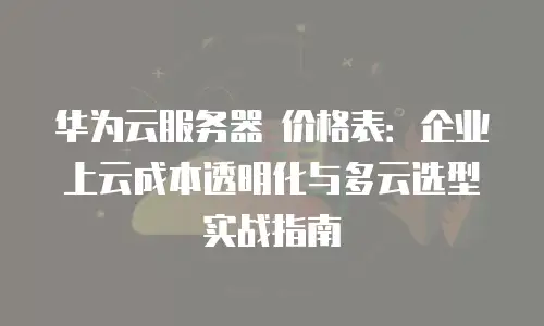 华为云服务器 价格表：企业上云成本透明化与多云选型实战指南