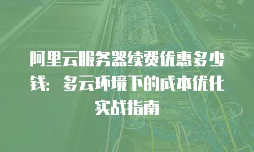 阿里云服务器续费优惠多少钱：多云环境下的成本优化实战指南