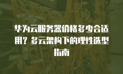 华为云服务器价格多少合适用？多云架构下的理性选型指南