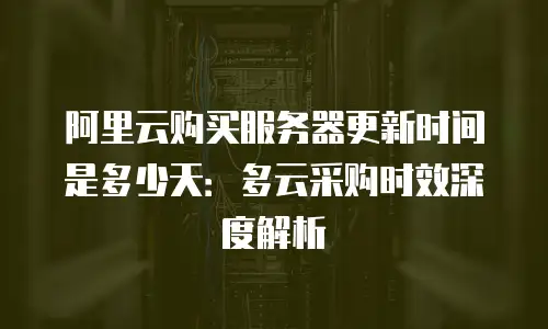 阿里云购买服务器更新时间是多少天：多云采购时效深度解析