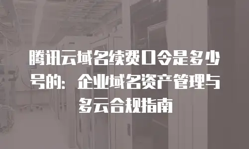 腾讯云域名续费口令是多少号的：企业域名资产管理与多云合规指南