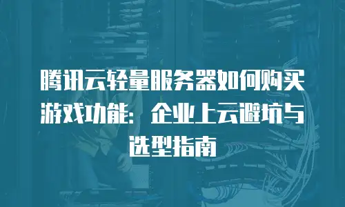 腾讯云轻量服务器如何购买游戏功能：企业上云避坑与选型指南