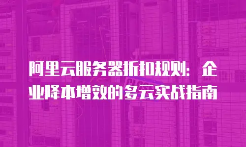 阿里云服务器折扣规则：企业降本增效的多云实战指南
