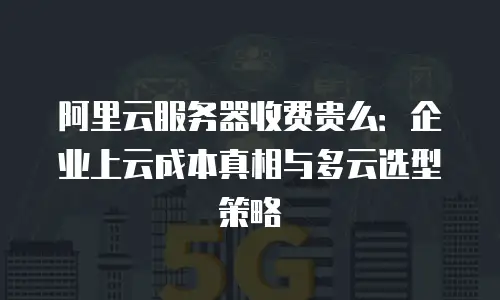 阿里云服务器收费贵么：企业上云成本真相与多云选型策略