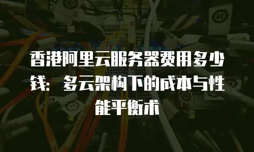 香港阿里云服务器费用多少钱：多云架构下的成本与性能平衡术