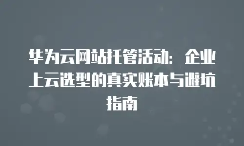 华为云网站托管活动：企业上云选型的真实账本与避坑指南