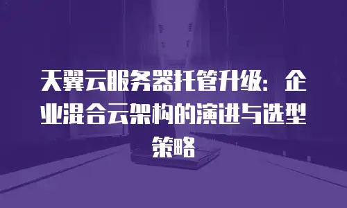 天翼云服务器托管升级：企业混合云架构的演进与选型策略