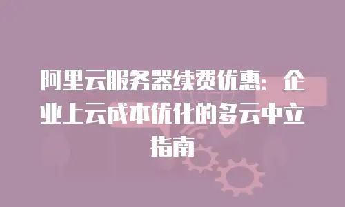 阿里云服务器续费优惠：企业上云成本优化的多云中立指南