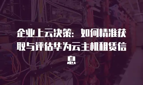 企业上云决策：如何精准获取与评估华为云主机租赁信息