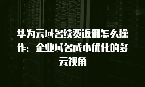 华为云域名续费返佣怎么操作：企业域名成本优化的多云视角
