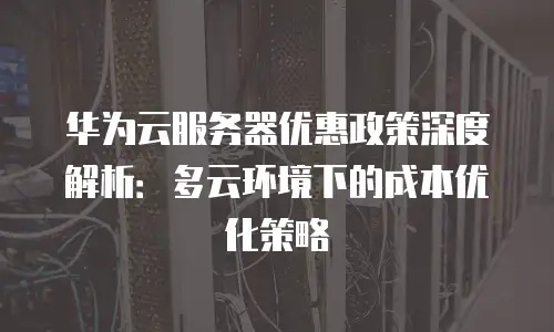 华为云服务器优惠政策深度解析：多云环境下的成本优化策略