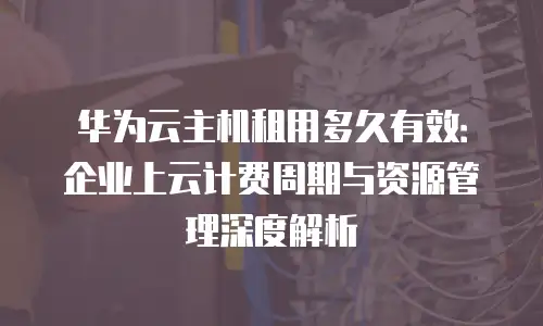 华为云主机租用多久有效：企业上云计费周期与资源管理深度解析