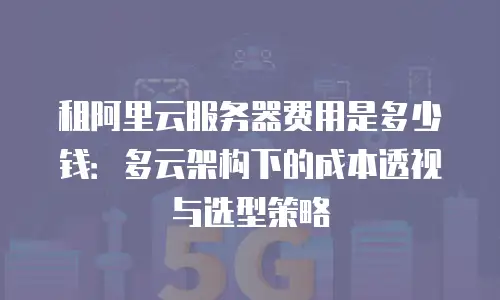 租阿里云服务器费用是多少钱：多云架构下的成本透视与选型策略