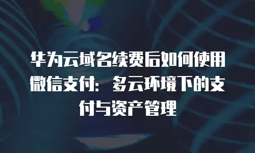华为云域名续费后如何使用微信支付：多云环境下的支付与资产管理