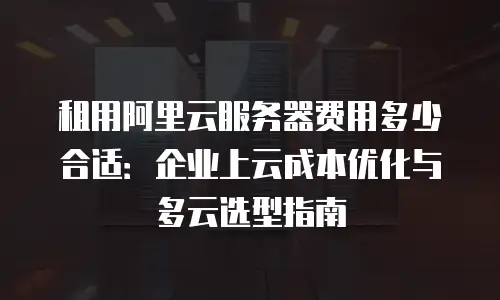 租用阿里云服务器费用多少合适：企业上云成本优化与多云选型指南