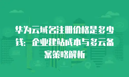 华为云域名注册价格是多少钱：企业建站成本与多云备案策略解析