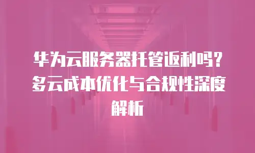 华为云服务器托管返利吗？多云成本优化与合规性深度解析