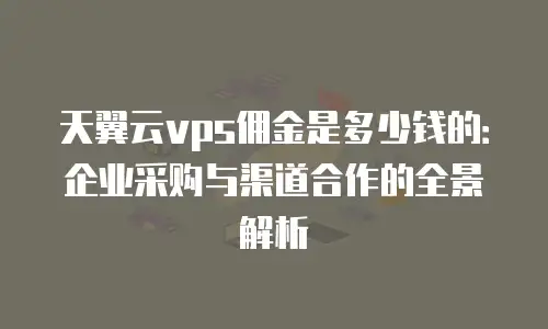 天翼云vps佣金是多少钱的：企业采购与渠道合作的全景解析