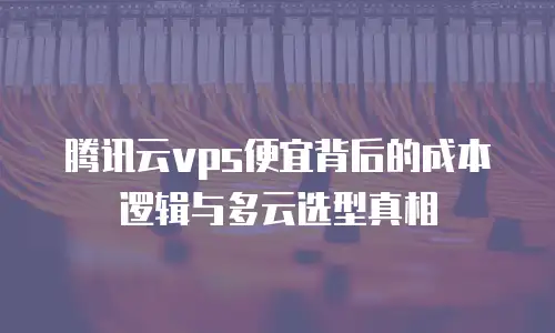腾讯云vps便宜背后的成本逻辑与多云选型真相