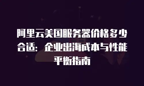 阿里云美国服务器价格多少合适：企业出海成本与性能平衡指南