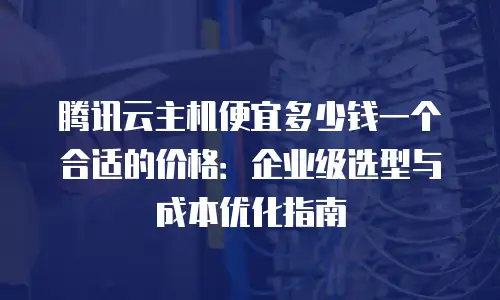 腾讯云主机便宜多少钱一个合适的价格：企业级选型与成本优化指南