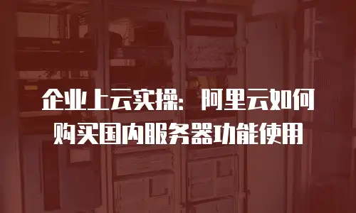 企业上云实操：阿里云如何购买国内服务器功能使用