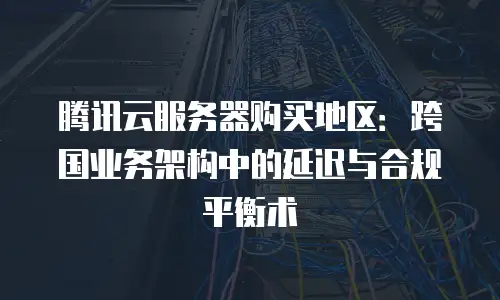 腾讯云服务器购买地区：跨国业务架构中的延迟与合规平衡术