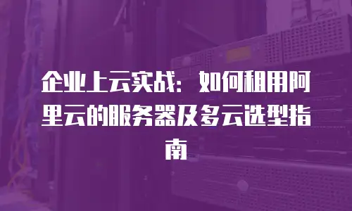 企业上云实战：如何租用阿里云的服务器及多云选型指南
