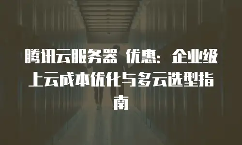 腾讯云服务器 优惠：企业级上云成本优化与多云选型指南
